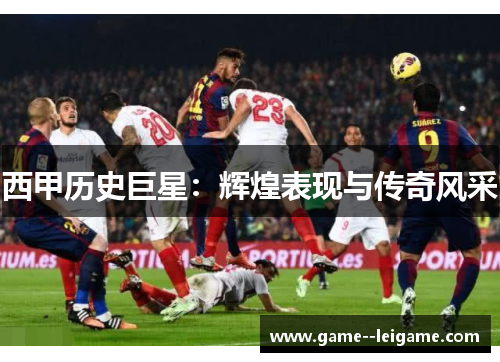 西甲历史巨星:辉煌表现与传奇风采 西甲历史巨星:辉煌表现与传奇风采