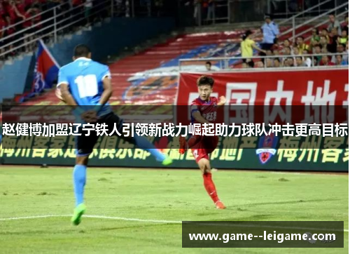 赵健博加盟辽宁铁人引领新战力崛起助力球队冲击更高目标 赵健博加盟辽宁铁人引领新战力崛起助力球队冲击更高目标