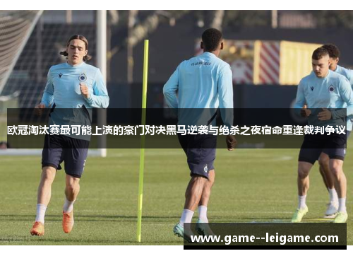 欧冠淘汰赛最可能上演的豪门对决黑马逆袭与绝杀之夜宿命重逢裁判争议