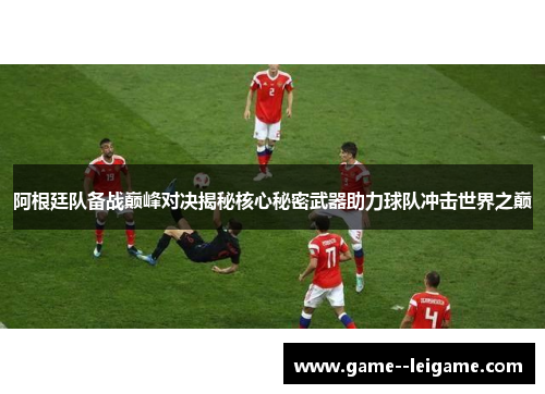 阿根廷队备战巅峰对决揭秘核心秘密武器助力球队冲击世界之巅