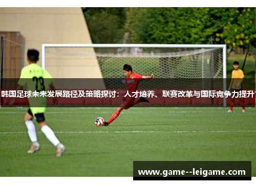 韩国足球未来发展路径及策略探讨：人才培养、联赛改革与国际竞争力提升