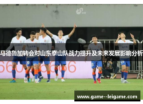 马德鲁加转会对山东泰山队战力提升及未来发展影响分析