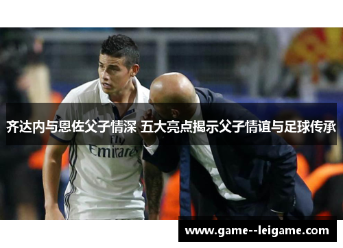 齐达内与恩佐父子情深 五大亮点揭示父子情谊与足球传承