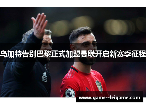 乌加特告别巴黎正式加盟曼联开启新赛季征程