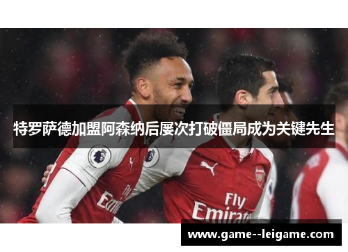 特罗萨德加盟阿森纳后屡次打破僵局成为关键先生